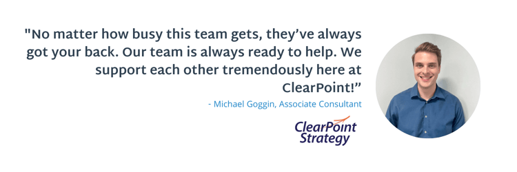 "No matter how busy this team gets, they’ve always got your back. Our team is always ready to help. We support each other tremendously here at ClearPoint!”  - Michael Goggin 