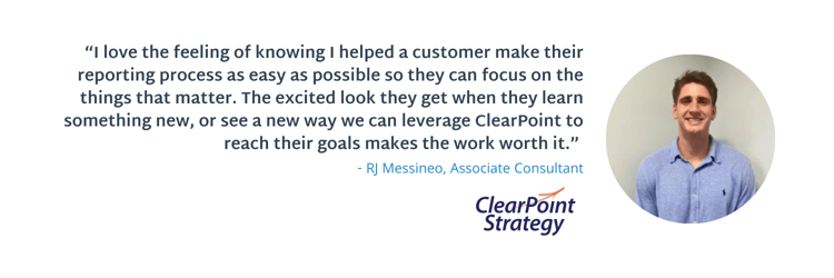 “I love the feeling of knowing I helped a customer make their reporting process as easy as possible so they can focus on the things that matter. The excited look they get when they learn something new, or see a new way we can leverage ClearPoint to reach their goals makes the work worth it.”